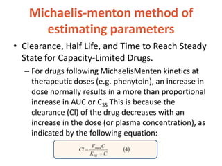 Michaelis-menton method of
estimating parameters
• Clearance, Half Life, and Time to Reach Steady
State for Capacity-Limited Drugs.
– For drugs following MichaelisMenten kinetics at
therapeutic doses (e.g. phenytoin), an increase in
dose normally results in a more than proportional
increase in AUC or CSS This is because the
clearance (Cl) of the drug decreases with an
increase in the dose (or plasma concentration), as
indicated by the following equation:
 