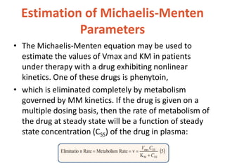 Estimation of Michaelis-Menten
Parameters
• The Michaelis-Menten equation may be used to
estimate the values of Vmax and KM in patients
under therapy with a drug exhibiting nonlinear
kinetics. One of these drugs is phenytoin,
• which is eliminated completely by metabolism
governed by MM kinetics. If the drug is given on a
multiple dosing basis, then the rate of metabolism of
the drug at steady state will be a function of steady
state concentration (CSS) of the drug in plasma:
 