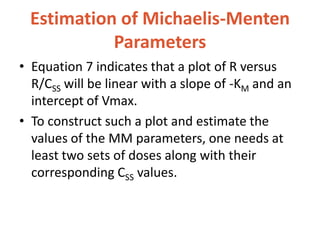 Estimation of Michaelis-Menten
Parameters
• Equation 7 indicates that a plot of R versus
R/CSS will be linear with a slope of -KM and an
intercept of Vmax.
• To construct such a plot and estimate the
values of the MM parameters, one needs at
least two sets of doses along with their
corresponding CSS values.
 