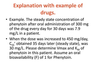 Explanation with example of
drugs.
• Example. The steady state concentration of
phenytoin after oral administration of 300 mg
of the drug every day for 30 days was 7.9
mg/L in a patient.
• When the dose was increased to 450 mg/day,
CSS’ obtained 35 days later (steady state), was
30 mg/L. Please determine Vmax and KM of
phenytoin in this patient. Assume an oral
bioavailability (F) of 1 for Phenytoin.
 