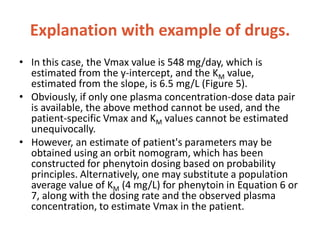 Explanation with example of drugs.
• In this case, the Vmax value is 548 mg/day, which is
estimated from the y-intercept, and the KM value,
estimated from the slope, is 6.5 mg/L (Figure 5).
• Obviously, if only one plasma concentration-dose data pair
is available, the above method cannot be used, and the
patient-specific Vmax and KM values cannot be estimated
unequivocally.
• However, an estimate of patient's parameters may be
obtained using an orbit nomogram, which has been
constructed for phenytoin dosing based on probability
principles. Alternatively, one may substitute a population
average value of KM (4 mg/L) for phenytoin in Equation 6 or
7, along with the dosing rate and the observed plasma
concentration, to estimate Vmax in the patient.
 