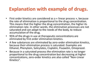 Explanation with example of drugs.
• First order kinetics are considered as a « linear process », because
the rate of elimination is proportional to the drug concentration.
This means that the higher the drug concentration, the higher its
elimination rate. In other words, the elimination processes are not
saturated and can adapt to the needs of the body, to reduce
accumulation of the drug.
• 95% of the drugs in use at therapeutic concentrations are
eliminated by first order elimination kinetics.
• A few substances are eliminated by zero-order elimination kinetics,
because their elimination process is saturated. Examples are
Ethanol, Phenytoin, Salicylates, Cisplatin, Fluoxetin, Omeprazol.
• Because in a saturated process the elimination rate is no longer
proportional to the drug concentration but decreasing at higher
concentrations, zero-order kinetics are also called “Non-Linear
Kinetics”.
 