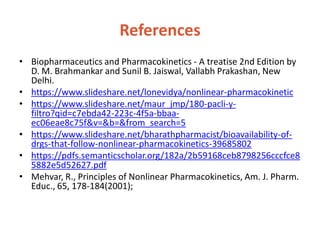 References
• Biopharmaceutics and Pharmacokinetics - A treatise 2nd Edition by
D. M. Brahmankar and Sunil B. Jaiswal, Vallabh Prakashan, New
Delhi.
• https://www.slideshare.net/lonevidya/nonlinear-pharmacokinetic
• https://www.slideshare.net/maur_jmp/180-pacli-y-
filtro?qid=c7ebda42-223c-4f5a-bbaa-
ec06eae8c75f&v=&b=&from_search=5
• https://www.slideshare.net/bharathpharmacist/bioavailability-of-
drgs-that-follow-nonlinear-pharmacokinetics-39685802
• https://pdfs.semanticscholar.org/182a/2b59168ceb8798256cccfce8
5882e5d52627.pdf
• Mehvar, R., Principles of Nonlinear Pharmacokinetics, Am. J. Pharm.
Educ., 65, 178-184(2001);
 