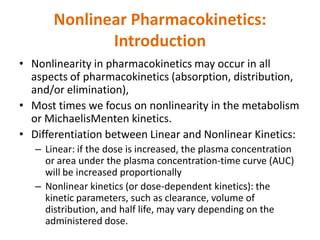 Nonlinear Pharmacokinetics:
Introduction
• Nonlinearity in pharmacokinetics may occur in all
aspects of pharmacokinetics (absorption, distribution,
and/or elimination),
• Most times we focus on nonlinearity in the metabolism
or MichaelisMenten kinetics.
• Differentiation between Linear and Nonlinear Kinetics:
– Linear: if the dose is increased, the plasma concentration
or area under the plasma concentration-time curve (AUC)
will be increased proportionally
– Nonlinear kinetics (or dose-dependent kinetics): the
kinetic parameters, such as clearance, volume of
distribution, and half life, may vary depending on the
administered dose.
 