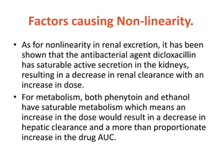 Factors causing Non-linearity.
• As for nonlinearity in renal excretion, it has been
shown that the antibacterial agent dicloxacillin
has saturable active secretion in the kidneys,
resulting in a decrease in renal clearance with an
increase in dose.
• For metabolism, both phenytoin and ethanol
have saturable metabolism which means an
increase in the dose would result in a decrease in
hepatic clearance and a more than proportionate
increase in the drug AUC.
 
