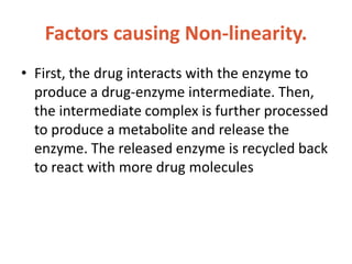 Factors causing Non-linearity.
• First, the drug interacts with the enzyme to
produce a drug-enzyme intermediate. Then,
the intermediate complex is further processed
to produce a metabolite and release the
enzyme. The released enzyme is recycled back
to react with more drug molecules
 