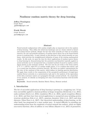 Nonlinear random matrix theory for deep learning
Nonlinear random matrix theory for deep learning
Jeffrey Pennington
Google Brain
jpennin@google.com
Pratik Worah
Google Research
pworah@google.com
Abstract
Neural network configurations with random weights play an important role in the analysis
of deep learning. They define the initial loss landscape and are closely related to kernel
and random feature methods. Despite the fact that these networks are built out of random
matrices, the vast and powerful machinery of random matrix theory has so far found limited
success in studying them. A main obstacle in this direction is that neural networks are non-
linear, which prevents the straightforward utilization of many of the existing mathematical
results. In this work, we open the door for direct applications of random matrix theory
to deep learning by demonstrating that the pointwise non-linearities typically applied in
neural networks can be incorporated into a standard method of proof in random matrix
theory known as the moments method. The test case for our study is the Gram matrix
Y T
Y , Y = f(WX), where W is a random weight matrix, X is a random data matrix, and
f is a point-wise non-linear activation function. We derive an explicit representation for
the trace of the resolvent of this matrix, which defines its limiting spectral distribution.
We apply these results to the computation of the asymptotic performance of single-layer
random feature networks on a memorization task and to the analysis of the eigenvalues
of the data covariance matrix as it propagates through a neural network. As a byproduct
of our analysis, we identify an intriguing new class of activation functions with favorable
properties.
Keywords: Neural networks, Random Matrix Theory, Moment method.
1. Introduction
The list of successful applications of deep learning is growing at a staggering rate. It has
been successfully applied to classical problems in Image recognition (Krizhevsky et al., 2012),
audio synthesis (Oord et al., 2016), translation (Wu et al., 2016), speech recognition (Hinton
et al., 2012), and there have been several applications to unexpected areas including protein
structure prediction (Goh et al., 2017), quantum chemistry (Goh et al., 2017) and drug
discovery (Altae-Tran et al., 2017). Our theoretical understanding of deep learning, on the
other hand, has progressed at a more modest pace. A central difficulty in extending our
understanding stems from the complexity of neural network loss surfaces, which are highly
non-convex functions, often of millions or even billions (Shazeer et al., 2017) of parameters.
1
 
