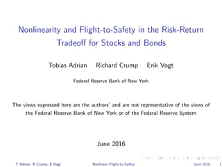 Nonlinearity and Flight-to-Safety in the Risk-Return
Tradeoﬀ for Stocks and Bonds
Tobias Adrian Richard Crump Erik Vogt
Federal Reserve Bank of New York
The views expressed here are the authors’ and are not representative of the views of
the Federal Reserve Bank of New York or of the Federal Reserve System
June 2016
T Adrian, R Crump, E Vogt Nonlinear Flight-to-Safety June 2016 1
 