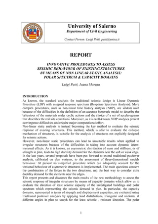 University of Salerno
                                   Department of Civil Engineering

                                 Contact Person: Luigi Petti, petti@unisa.it




                                     REPORT
               INNOVATIVE PROCEDURES TO ASSESS
           SEISMIC BEHAVIOUR OF EXISTING STRUCTURES
            BY MEANS OF NON LINEAR STATIC ANALYSIS:
              POLAR SPECTRUM & CAPACITY DOMAINS
                               Luigi Petti, Ivana Marino


INTRODUCTION
As known, the standard analysis for traditional seismic design is Linear Dynamic
Procedure (LDP) with assigned response spectrum (Response Spectrum Analysis). More
complex procedures, such as non-linear time history analysis (NDP), are seldom used
because of the difficulties in the definition of an accurate hysteretic model to describe the
behaviour of the materials under cyclic actions and the choice of a set of accelerograms
that describes the real site conditions. Moreover, as it is well-known, NDP analyses present
convergence difficulties and require major computational effort.
Non-linear static analysis is instead becoming the key method to evaluate the seismic
response of existing structures. This method, which is able to evaluate the collapse
mechanism of structures, is suitable for the analysis of structures not explicitly designed
for seismic actions.
However, non-linear static procedures can lead to unsuitable results when applied to
irregular structures because of the difficulties in taking into account dynamic latero-
torsional effects. As it is known, an asymmetric distribution of mass and stiffness, or of
strength in plan, leads to high ductility demand for the elements near the soft or weak edge.
In the last years, several proposals have been put forward to extend traditional pushover
analysis, calibrated on plan systems, to the assessment of three-dimensional models
behaviour. At present no simplified procedure which can adequately account for the
torsional behaviour of asymmetric structures is implemented. The main questions concern
the combination of the forces in the two directions, and the best way to consider extra
ductility demand for the elements near the edges.
This report presents and discusses the main results of the new methodology to assess the
seismic response of irregular structures by means of capacity domains which allow us to
evaluate the direction of least seismic capacity of the investigated buildings and polar
spectrum which representing the seismic demand in plan. In particular, the capacity
domains, represented in terms of strength and displacement capacities, are evaluated using
traditional pushover analyses by applying load distributions, triangular and uniform, at
different angles in plan to search for the least seismic - resistant direction. The polar



                                             1
 