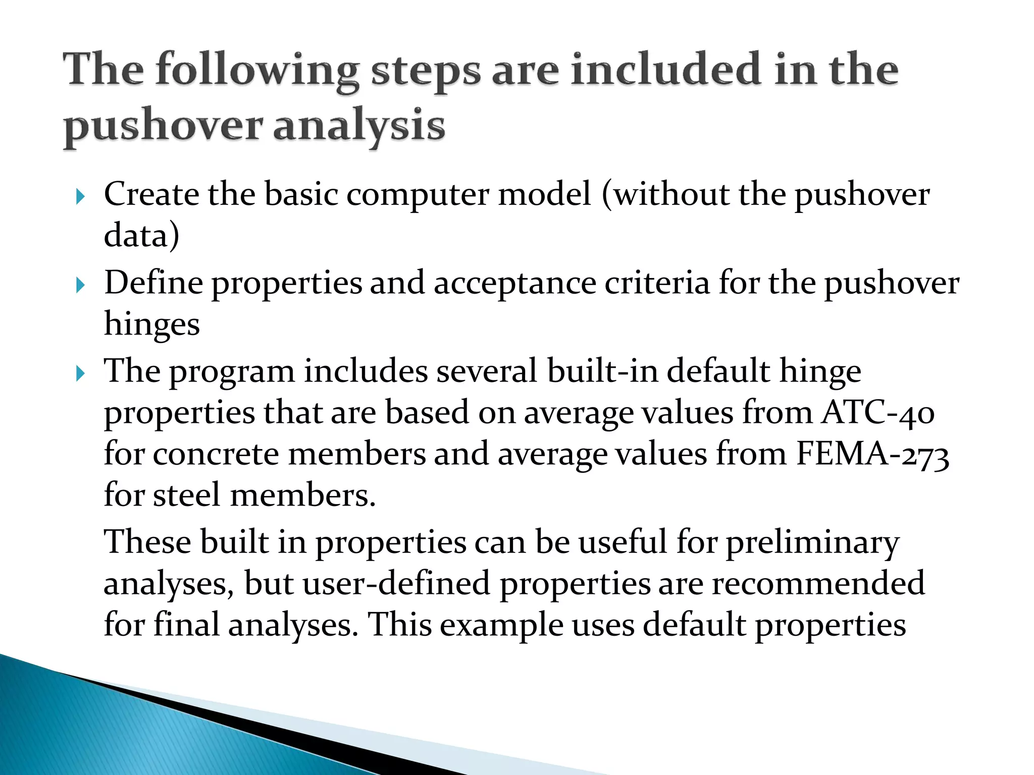  Create the basic computer model (without the pushover
data)
 Define properties and acceptance criteria for the pushover
hinges
 The program includes several built-in default hinge
properties that are based on average values from ATC-40
for concrete members and average values from FEMA-273
for steel members.
These built in properties can be useful for preliminary
analyses, but user-defined properties are recommended
for final analyses. This example uses default properties
 