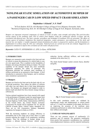 IJRET: International Journal of Research in Engineering and Technology eISSN: 2319-1163 | pISSN: 2321-7308
_______________________________________________________________________________________
Volume: 04 Issue: 05 | May-2015, Available @ http://www.ijret.org 592
NONLINEAR STATIC SIMULATION OF AUTOMOTIVE BUMPER OF
A PASSENGER CAR IN LOW SPEED IMPACT CRASH SIMULATION
Rajshekhar A Kharde1
, S. F. Patil2
1
M.Tech Student, KLE Dr. M.S Sheshgiri College of Engg & Tech, Belgaum, Karnataka, India
2
Mechanical Engineering, KLE. Dr. M.S Sheshgiri College of Engg & Tech, Belgaum, Karnataka, India
Abstract
Bumpers are important structural components of vehicles in terms of safety, static strength, and styling. This work describes
various aspects of the nonlinear static FEA of vehicle front bumpers using the commercial software Ls-Dyna, and the
correlation with physical tests. The basic concepts, procedures and techniques of nonlinear FEA are presented. The effects of
various aspects of nonlinear simulations like numerical integration, contact parameters, non-conformance of the mesh and
material law are studied. A nodally integrated element formulation for plates is proposed for analysis, and the formulation is
implemented in Ls-Dyna using the UEL user subroutine. Numerical tests are carried out on the new element. Suggestions are
proposed in simulation to improve the correlation of CAE results with physical test.
Keywords: CATIA V5, HYPERMESH v11, EPS, Ls-Dyna, ASTM D880.
--------------------------------------------------------------------***----------------------------------------------------------------------
1. INTRODUCTION
Bumpers are automotive parts situated at the front and rear
of vehicle to ensure the protection of a vehicle body in case
of a low speed crash. This is enabled via the formability of
bumpers and energy absorption during an impact. The crash
capability of the bumper should also meet worldwide
regulations regarding the safety of passenger this
dissertation describes the nonlinear static simulation of
stiffness performed on an automotive front bumper. A brief
introduction to automotive front bumpers, and to nonlinear
static simulation is presented [1].
1.1 Bumpers
Bumpers are fixed on the front and on the back side of a car
to provide protection. They reduce the effects of collision
with other cars and objects due to their large deformation
zones. The bumpers are designed and shaped in order to
deform itself and absorb the force (kinetic energy) during a
collision [2].
Various national regulations have been enacted with regard
to the performance of bumpers under low speed impact such
as 49 CFR (Code of Federal Regulations) Part 581 of the
National Highway Traffic Safety Administration (NHTSA)
in the United States, the United Nations Economic
Commission for Europe (ECE) regulation No. 42, and the
CMVSS (Canada Motor Vehicle Safety Standard) 215.
There are no AIS (Automotive Industry Standards)
regulations for bumpers in India as of 2011.
With the increasing emphasis on energy efficiency in
automobiles due to the rising cost of fuel, there is a push
towards reducing the weight of all components, including
bumpers. Thus, the challenge in bumper design is to
maintain a delicate balance between vehicle weight
reduction, having sufficient stiffness, and meet safety
standards at the same time [1].
The whole frontal bumper system consists fascia, absorber
and grille.
Fig -1: Frontal bumper system components
In this work simulation results are validated by
experimental results and displacements at critical points
such as 5, 7, 8 and 9 are computed. In this paper, the focus is
on improving the accuracy of the nonlinear static
simulations performed on vehicle front bumpers to evaluate
their stiffness and strength.
2. TYPES OF NONLINEARITY
There are two common sources of nonlinearity: (1)
geometric and (2) material. The geometric nonlinearity
arises purely from geometric consideration (e.g. nonlinear
strain-displacement relations), and the material nonlinearity
 