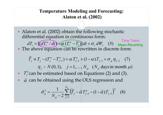 Temperature Modeling and Forecasting:
Alaton et al. (2002)
 Alaton et al. (2002) obtain the following stochastic
differential equation in continuous form:
 The above equation can be rewritten in discrete form:
 can be estimated based on Equations (2) and (3).
 can be obtained using the OLS regression and
)
5
(
)]
(
)
/
[( t
t
t
a
t
a
t
t dW
dt
T
T
dt
dT
dT σ
α +
−
+
=
a
j
T
( ) )
8
(
)
ˆ
1
(
ˆ
~
2
1
ˆ
1
2
1
1
2
∑
=
−
− −
−
−
−
=
µ
α
α
σ
µ
µ
N
j
j
a
j
j T
T
T
N
)
month
in
days
(
,
,
1
),
1
,
0
(
~
(7)
)
1
(
)
(
~
1
1
1
1
µ
η
η
σ
α
α
µ
µ
µ
N
N
j
N
T
T
T
T
T
T
j
j
j
a
j
a
j
a
j
j
j
K
=
+
−
+
=
−
−
≡ −
−
−
−
α̂
Time Trend
Mean-Reverting
 