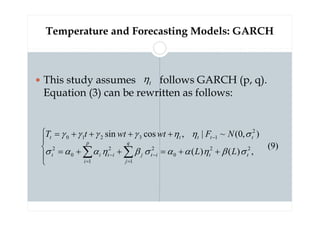 Temperature and Forecasting Models: GARCH
 This study assumes follows GARCH (p, q).
Equation (3) can be rewritten as follows:
)
9
(
,
)
(
)
(
)
,
0
(
~
|
,
cos
sin
2
2
0
1
2
1
2
0
2
2
1
3
2
1
0





+
+
=
+
+
=
+
+
+
+
=
∑
∑ =
−
=
−
−
t
t
q
j
i
t
j
p
i
i
t
i
t
t
t
t
t
t
L
L
N
F
wt
wt
t
T
σ
β
η
α
α
σ
β
η
α
α
σ
σ
η
η
γ
γ
γ
γ
t
η
 