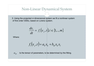 Non-Linear Dynamical System
5. Using the projected m dimensional system we fit a nonlinear system
of first order ODEs, based on Lorenz system.
( ) { }
m
i
t
x
f
dt
dx
j
i
i
,..,
1
,
, ∈
=
( ) l
k
kl
k
k
j
i x
x
b
x
a
t
x
f +
=
,
Where:
ijk
α Is the tensor of parameters, to be determined by the fitting.
 