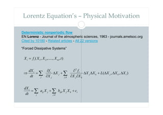 Lorentz Equation’s – Physical Motivation
Deterministic nonperiodic flow
EN Lorenz - Journal of the atmospheric sciences, 1963 - journals.ametsoc.org
Cited by 10180 - Related articles - All 22 versions
“Forced Dissipative Systems”
i
k
j
ijk
k
j
j
ij
j
i
l
k
j
k
j
k
j
i
k
j
j
j
i
j
i
m
i
i
c
X
X
b
X
a
dt
dX
X
X
X
L
X
X
X
X
f
X
X
f
dt
dX
t
X
X
X
f
X
+
+
=
∆
∆
∆
+
∆
∆
∂
∂
∂
+
∆
∂
∂
=
⇒
=
∑
∑
∑
∑
,
2
,
2
1
)
,
,
(
)
,
,.....,
,
(
 