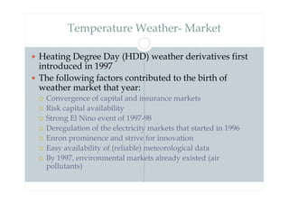 Temperature Weather- Market
 Heating Degree Day (HDD) weather derivatives first
introduced in 1997
 The following factors contributed to the birth of
weather market that year:
 Convergence of capital and insurance markets
 Risk capital availability
 Strong El Nino event of 1997-98
 Deregulation of the electricity markets that started in 1996
 Enron prominence and strive for innovation
 Easy availability of (reliable) meteorological data
 By 1997, environmental markets already existed (air
pollutants)
 