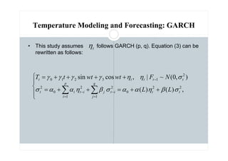 Temperature Modeling and Forecasting: GARCH
• This study assumes follows GARCH (p, q). Equation (3) can be
rewritten as follows:





+
+
=
+
+
=
+
+
+
+
=
∑
∑ =
−
=
−
−
,
)
(
)
(
)
,
0
(
~
|
,
cos
sin
2
2
0
1
2
1
2
0
2
2
1
3
2
1
0
t
t
q
j
i
t
j
p
i
i
t
i
t
t
t
t
t
t
L
L
N
F
wt
wt
t
T
σ
β
η
α
α
σ
β
η
α
α
σ
σ
η
η
γ
γ
γ
γ
t
η
 