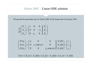 ))
0
(
)
(
(
))
0
(
)
(
(
))
0
(
)
(
(
)
(
,
)
0
(
)
0
(
)
0
(
)
cos(
0
0
0
)
sin(
0
0
0
)
(
)
(
)
(
,
0
0
0
0
0
0
3
3
2
2
2
1
3
2
1
3
2
1
4
3
3
2
1
3
2
1
4
3
3
2
1
X
t
X
X
t
X
X
t
X
t
T
c
c
c
X
X
X
wt
wt
ct
t
X
t
X
t
X
X
X
X
c
X
X
X
dt
d
−
+
−
+
+
=










+




















=






























−
=










γ
γ
γ
γ
Alaton 2002 – Linear ODE solution
We present the particular case of Alaton 2002 in the framework of Lorentz 1963.
 