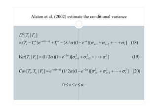 Alaton et al. (2002) estimate the conditional variance
.
0
)
20
(
]
)[
1
)(
2
/
1
(
]
|
,
[
)
19
(
]
)[
1
)(
2
/
1
(
]
|
[
)
18
(
]
)[
1
)(
/
(
)
(
]
|
[
2
2
2
2
1
2
)
(
2
2
2
2
1
2
2
1
)
(
u
t
s
e
e
F
T
T
Cov
e
F
T
Var
e
T
e
T
T
F
T
E
t
s
s
s
t
s
u
t
t
s
s
s
t
t
s
s
m
t
s
t
m
s
s
s
t
Q
≤
≤
≤
+
+
+
−
=
+
+
+
−
=
+
+
+
−
−
+
−
=
+
+
−
−
−
+
+
−
+
+
−
−
−
σ
σ
σ
α
σ
σ
σ
α
σ
σ
σ
α
λ
α
α
α
α
α
L
L
L
 