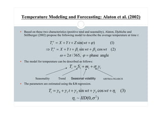 Temperature Modeling and Forecasting: Alaton et al. (2002)
 Based on these two characteristics (positive tend and seaonality), Alaton, Djehiche and
Stillberger (2002) propose the following model to describe the average temperature at time t:
 The model for temperature can be described as follows:
 The parameters are estimated using the LS regression.
angle
phase
,
365
/
2
)
2
(
cos
sin
)
1
(
)
sin(
2
1
=
=
+
+
+
=
⇒
+
+
+
=
ϕ
π
ω
β
β
ϕ
wt
wt
t
Y
X
T
t
w
Z
t
Y
X
T
a
t
a
t
)
,
0
(
~
)
3
(
cos
sin
2
3
2
1
0
σ
η
η
γ
γ
γ
γ
IID
wt
wt
t
T
t
t
t +
+
+
+
=
i
i
i
i
i y
m
S
T σ
+
+
=
Seasonality Trend ARFIMA-FIGARCH
Seasonal volatility
 