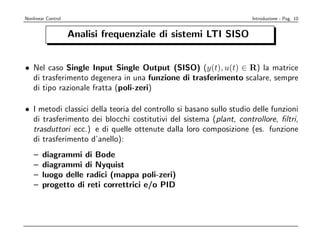 Nonlinear Control                                                    Introduzione - Pag. 10


                    Analisi frequenziale di sistemi LTI SISO


• Nel caso Single Input Single Output (SISO) (y(t), u(t) ∈ R) la matrice
  di trasferimento degenera in una funzione di trasferimento scalare, sempre
  di tipo razionale fratta (poli-zeri)

• I metodi classici della teoria del controllo si basano sullo studio delle funzioni
  di trasferimento dei blocchi costitutivi del sistema (plant, controllore, ﬁltri,
  trasduttori ecc.) e di quelle ottenute dalla loro composizione (es. funzione
  di trasferimento d’anello):
    –   diagrammi di Bode
    –   diagrammi di Nyquist
    –   luogo delle radici (mappa poli-zeri)
    –   progetto di reti correttrici e/o PID
 