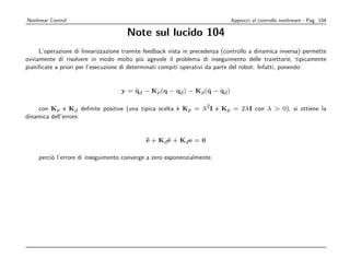 Nonlinear Control                                                            Approcci al controllo nonlineare - Pag. 104

                                      Note sul lucido 104
     L’operazione di linearizzazione tramite feedback vista in precedenza (controllo a dinamica inversa) permette
ovviamente di risolvere in modo molto pi` agevole il problema di inseguimento delle traiettorie, tipicamente
                                             u
pianiﬁcate a priori per l’esecuzione di determinati compiti operativi da parte del robot. Infatti, ponendo:


                                    y = qd − Kp (q − qd ) − Kd (q − qd )
                                        ¨                       ˙   ˙

    con Kp e Kd deﬁnite positive (una tipica scelta ` Kp = λ2 I e Kp = 2λI con λ  0), si ottiene la
                                                    e
dinamica dell’errore:


                                             ¨ + Kd e + Kd e = 0
                                             e      ˙

    perci` l’errore di inseguimento converge a zero esponenzialmente.
         o
 