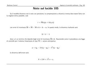 Nonlinear Control                                                           Approcci al controllo nonlineare - Pag. 105

                                     Note sul lucido 105
     Se il modello dinamico non ` noto con precisione, la compensazione a dinamica inversa deve essere fatta con
                                  e
la migliore stima possibile, cio`
                                e



                                                             ˙
                                            τ = M(q)y + n(q, q)


    con errori di incertezza M = M − M e n = n − n. In questo modo, la dinamica risultante sar`:
                                                                                              a



                                                  q=y−η
                                                  ¨


     dove η ` un termine che dipende dagli errori di incertezza M e n. Assumendo come in precedenza una legge
             e
di controllo per il sistema linearizzato di tipo PD + azione anticipativa:


                                                            2
                                    y = qd − 2λ(q − qd ) − λ (q − qd )
                                        ¨                     ˙   ˙


    la dinamica dell’errore sar`:
                               a


                                                           2
                                             ¨ + 2λe + λ e = η
                                             e     ˙
 
