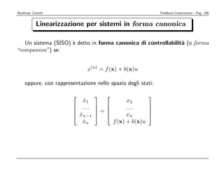 Nonlinear Control                                            Feedback Linearization - Pag. 108


            Linearizzazione per sistemi in forma canonica

   Un sistema (SISO) ` detto in forma canonica di controllabilit` (o forma
                     e                                          a
“companion”) se:


                              x(n) = f (x) + b(x)u

    oppure, con rappresentazione nello spazio degli stati:

                                                    
                            x1
                            ˙            x2
                         ...          ...     
                              =               
                         xn−1  
                          ˙              xn      
                            xn
                            ˙      f (x) + b(x)u
 