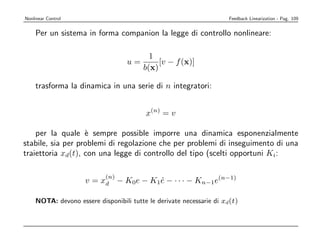Nonlinear Control                                                    Feedback Linearization - Pag. 109


    Per un sistema in forma companion la legge di controllo nonlineare:

                                          1
                                   u=        [v − f (x)]
                                        b(x)

    trasforma la dinamica in una serie di n integratori:


                                         x(n) = v

    per la quale ` sempre possible imporre una dinamica esponenzialmente
                   e
stabile, sia per problemi di regolazione che per problemi di inseguimento di una
traiettoria xd(t), con una legge di controllo del tipo (scelti opportuni Ki:

                           (n)
                    v = xd − K0e − K1e − · · · − Kn−1e(n−1)
                                     ˙

    NOTA: devono essere disponibili tutte le derivate necessarie di xd(t)
 