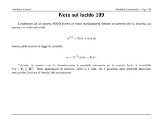 Nonlinear Control                                                              Feedback Linearization - Pag. 109

                                         Note sul lucido 109
     L’estensione ad un sistema MIMO (come un robot manipolatore) richiede ovviamente che la dinamica sia
espressa in modo vettoriale:


                                                (n)
                                                x     = f (x) + b(x)u

linearizzabile tramite la legge di controllo:


                                                      −1
                                                u=b        (x)[v − f (x)]

    Tuttavia, in questo caso la linearizzazione ` possibile solamente se la matrice b(x) ` invertibile
                                                  e                                          e
              n
∀ x ∈ Ω ⊆ R . Nelle applicazioni di robotica, come si ` visto, ci` ` garantito dalle propriet` strutturali
                                                        e         o e                        a
meccaniche (matrice di inerzia) dei manipolatori.
 