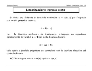 Nonlinear Control                                         Feedback Linearization - Pag. 110


                    Linearizzazione ingresso-stato

    Si cerca una funzione di controllo nonlineare u = u(x, v) per l’ingresso
scalare del generico sistema:


                                   x = f (x, u)
                                   ˙

t.c.  la dinamica nonlineare sia trasformata, attraverso un opportuno
cambiamento di variabili z = Φ(x), nella dinamica lineare:


                                  z = Az + bv
                                  ˙

sulla quale ` possible progettare un controllore con le tecniche classiche del
             e
controllo lineare

    NOTA: analogo se prima z = Φ(x) e poi u = u(z, v)
 