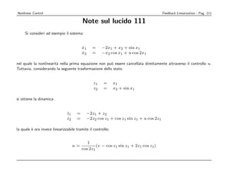 Nonlinear Control                                                                    Feedback Linearization - Pag. 111

                                         Note sul lucido 111
     Si consideri ad esempio il sistema:


                                         x1
                                         ˙     =     −2x1 + x2 + sin x1
                                         x2
                                         ˙     =     −x2 cos x1 + u cos 2x1

nel quale la nonlinearit` nella prima equazione non pu` essere cancellata direttamente attraverso il controllo u.
                        a                              o
Tuttavia, considerando la seguente trasformazione dello stato:


                                                z1    =      x1
                                                z2    =      x2 + sin x1

si ottiene la dinamica:


                               z1
                               ˙     =     −2z1 + z2
                               z2
                               ˙     =     −2z2 cos z1 + cos z1 sin z1 + u cos 2z1

la quale ` ora invece linearizzabile tramite il controllo:
         e


                                            1
                                    u=           (v − cos z1 sin z1 + 2z1 cos z1 )
                                         cos 2z1
 