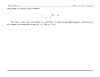 Nonlinear Control                                                                     Feedback Linearization - Pag. 112
che permette di ottenere il sistema lineare:


                                               z1
                                               ˙    =    −2z1 + z2
                                               z2
                                               ˙    =    v

      Tale sistema risulta essere controllabile (rank([b|Ab]) = 2), pertanto ` possibile assegnarne arbitrariamente
                                                                             e
gli autovalori con una retroazione del tipo v = −k1 z1 − k2 z2 .
 