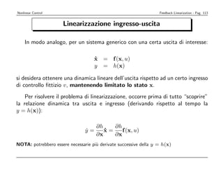 Nonlinear Control                                                  Feedback Linearization - Pag. 113


                      Linearizzazione ingresso-uscita

    In modo analogo, per un sistema generico con una certa uscita di interesse:

                                    x = f (x, u)
                                    ˙
                                    y = h(x)

si desidera ottenere una dinamica lineare dell’uscita rispetto ad un certo ingresso
di controllo ﬁttizio v, mantenendo limitato lo stato x.
    Per risolvere il problema di linearizzazione, occorre prima di tutto “scoprire”
la relazione dinamica tra uscita e ingresso (derivando rispetto al tempo la
y = h(x)):

                                   ∂h    ∂h
                                y=
                                ˙     x=
                                      ˙     f (x, u)
                                   ∂x    ∂x
NOTA: potrebbero essere necessarie pi` derivate successive della y = h(x)
                                     u
 
