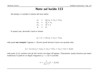 Nonlinear Control                                                                     Feedback Linearization - Pag. 113

                                       Note sul lucido 113
     Ad esempio, si consideri il sistema del terzo ordine:


                                         x1
                                         ˙     =       sin x2 + (x2 + 1)x3
                                         x2
                                         ˙     =       x5 + x3
                                                         1
                                                         2
                                         x3
                                         ˙     =       x1 + u
                                         y     =       x1

     In questo caso, derivando l’uscita si ottiene:


                                         y = x1 = sin x2 + (x2 + 1)x3
                                         ˙   ˙

nella quale non compare l’ingresso u. Occorre quindi derivare l’uscita una seconda volta:


                         y = x2 cos x2 + x2 x3 + (x2 + 1)x3 = (x2 + 1)u + f1 (x)
                         ¨   ˙           ˙               ˙

nella quale f1 (x) contiene tutti gli altri termini non legati all’ingresso. Chiaramente, questa dinamica pu` essere
                                                                                                            o
trasformata in quella di un doppio integratore y = v con il controllo:
                                                 ¨


                                                         1
                                              u=             [v − f1 (x)]
                                                      x2 + 1
 