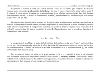 Nonlinear Control                                                                        Feedback Linearization - Pag. 114
      In generale, il numero di volte che occorre derivare l’uscita di un sistema per “scoprire” la relazione
ingresso-uscita viene detto grado relativo del sistema. Nel caso in esame, il sistema ha grado relativo pari a 2.
Il concetto di grado relativo si traduce per un sistema lineare, la cui relazione ingresso-uscita ` data dalla funzione
                                                                                                  e
di trasferimento, se SISO, o matrice di trasferimento, se MIMO, nella diﬀerenza tra il numero di poli ed il numero
di zeri della f.d.t. (m.d.t.).

      La linearizzazione ingresso-uscita ottenuta per il caso in esame va ulteriormente analizzata per veriﬁcare se
lo stato x rimane eﬀettivamente limitato durante l’inseguimento di una traiettoria. Ci` non ` in eﬀetti garantito
                                                                                        o      e
dalla soluzione del problema di inseguimento asintotico, in quanto la dinamica ingresso-uscita linearizzata ` di
                                                                                                               e
ordine 2, mentre lo stato del sistema completo ` di ordine 3. Risolvendo come visto in precedenza il problema di
                                                 e
inseguimento, cio` ponendo:
                   e


                                              v = yd − Kp e − Kd e
                                                  ¨              ˙

      si pu` pensare di sempliﬁcare lo studio della limitatezza dello stato ponendo come “nuove” variabili di stato
           o
y, y e x3 . La limitatezza delle prime due ` infatti garantita dall’inseguimento asintotico, mentre per la terza
    ˙                                         e
occorre determinarne la dinamica e studiarla in relazione all’andamento di v o, equivalentemente, yd (es. ipotesi
di limitatezza delle derivate, ecc.).

     Per un generico sistema di ordine n di grado relativo r , le n − r variabili di stato la cui dinamica
non pu` essere imposta dall’inseguimento asintotico costituiscono la dinamica interna. Una dinamica interna
        o
instabile rende inutile la soluzione del problema di inseguimento, in quanto si traduce in pratica in saturazioni e
danneggiamenti degli attuatori e/o dei componenti ﬁsici del sistema.
 
