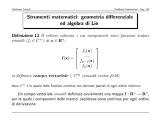 Nonlinear Control                                                       Feedback Linearization - Pag. 116


             Strumenti matematici: geometria diﬀerenziale
                          ed algebra di Lie

Deﬁnizione 13 Il vettore colonna i cui componenti sono funzioni scalari
smooth (fi ∈ C ∞) di x ∈ Rn:
                                                          
                                              f1(x)
                                              ...   
                                   f (x) = 
                                                    
                                             fn−1(x) 
                                              fn(x)

si deﬁnisce campo vettoriale ∈ C ∞ (smooth vector ﬁeld)

dove C ∞ ` lo spazio delle funzioni continue con derivate parziali di ogni ordine continue.
         e

    Un campo vettoriale smooth deﬁnisce ovviamente una mappa f : Rn → Rn,
per la quale i componenti delle matrici Jacobiane sono continue per ogni ordine
di derivazione.
 