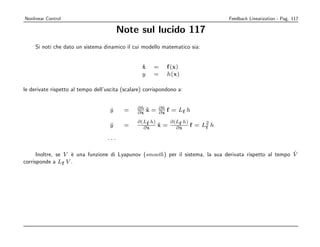 Nonlinear Control                                                               Feedback Linearization - Pag. 117

                                         Note sul lucido 117
     Si noti che dato un sistema dinamico il cui modello matematico sia:


                                                  x
                                                  ˙    =     f (x)
                                                  y    =     h(x)

le derivate rispetto al tempo dell’uscita (scalare) corrispondono a:


                                    y
                                    ˙     =     ∂h x = ∂h f = L h
                                                ∂x ˙   ∂x      f

                                                ∂(Lf h)    ∂(Lf h)
                                    y
                                    ¨     =       ∂x    x = ∂ x f = L2 h
                                                        ˙            f

                                   ...

                                                                                                          ˙
      Inoltre, se V ` una funzione di Lyapunov (smooth) per il sistema, la sua derivata rispetto al tempo V
                    e
corrisponde a Lf V .
 