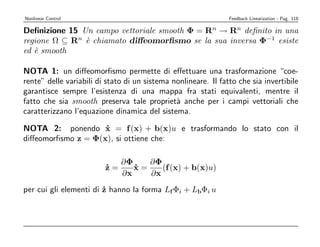 Nonlinear Control                                               Feedback Linearization - Pag. 118

Deﬁnizione 15 Un campo vettoriale smooth Φ = Rn → Rn deﬁnito in una
regione Ω ⊆ Rn ` chiamato diﬀeomorﬁsmo se la sua inversa Φ−1 esiste
               e
ed ` smooth
   e

NOTA 1: un diﬀeomorﬁsmo permette di eﬀettuare una trasformazione “coe-
rente” delle variabili di stato di un sistema nonlineare. Il fatto che sia invertibile
garantisce sempre l’esistenza di una mappa fra stati equivalenti, mentre il
fatto che sia smooth preserva tale propriet` anche per i campi vettoriali che
                                               a
caratterizzano l’equazione dinamica del sistema.

NOTA 2: ponendo x = f (x) + b(x)u e trasformando lo stato con il
                    ˙
diﬀeomorﬁsmo z = Φ(x), si ottiene che:

                            ∂Φ    ∂Φ
                         z=
                         ˙     x=
                               ˙     (f (x) + b(x)u)
                            ∂x    ∂x
per cui gli elementi di z hanno la forma Lf Φi + LbΦi u
                        ˙
 