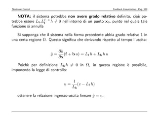 Nonlinear Control                                          Feedback Linearization - Pag. 120


    NOTA: il sistema potrebbe non avere grado relativo deﬁnito, cio` po-
                                                                       e
trebbe essere Lb Lr−1 h = 0 nell’intorno di un punto x0, punto nel quale tale
                    f
funzione si annulla

   Si supponga che il sistema nella forma precedente abbia grado relativo 1 in
una certa regione Ω. Questo signiﬁca che derivando rispetto al tempo l’uscita:

                           ∂h
                        y=
                        ˙     (f + b u) = Lf h + Lb h u
                           ∂x
   Poich` per deﬁnizione Lb h = 0 in Ω, in questa regione ` possibile,
        e                                                 e
imponendo la legge di controllo:

                                     1
                                u=      (v − Lf h)
                                     Lb

    ottenere la relazione ingresso-uscita lineare y = v.
                                                  ˙
 