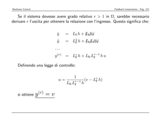 Nonlinear Control                                            Feedback Linearization - Pag. 121


    Se il sistema dovesse avere grado relativo r  1 in Ω, sarebbe necessario
derivare r l’uscita per ottenere la relazione con l’ingresso. Questo signiﬁca che:

                                 y
                                 ˙    = Lf h + Lbh/
                                               / /u
                                 y
                                 ¨    = L2 h + LbLf hu
                                         f     / / //
                                ...
                                y (r) = Lr h + Lb Lr−1 h u
                                         f         f

    Deﬁnendo una legge di controllo:

                                          1
                                 u=             (v − Lr h)
                                                      f
                                      Lb Lr−1 h
                                          f


    si ottiene      y (r) = v
 