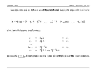Nonlinear Control                                             Feedback Linearization - Pag. 122


    Supponendo ora di deﬁnire un diﬀeomorﬁsmo avente la seguente struttura:



      z = Φ(x) = [h    Lf h    L2 h
                                f      ...   Lr−1 h
                                              f       Φr+1(x)     ...      Φn(x)]


si ottiene il sistema trasformato:

                        z1
                        ˙     = Lf h                   = z2
                        z2
                        ˙     = L2 h
                                 f                     = z3
                       ...
                      zr−1
                      ˙       = Lr−1 h
                                 f                 = zr
                        zr
                        ˙     = Lr h + Lb Lr−1 h u
                                 f         f

con uscita y = z1, linearizzabile con la legge di controllo descritta in precedenza.
 
