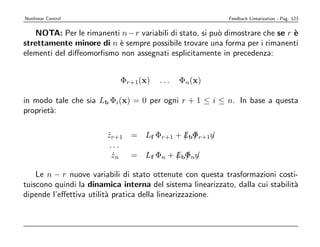 Nonlinear Control                                           Feedback Linearization - Pag. 123


   NOTA: Per le rimanenti n − r variabili di stato, si pu` dimostrare che se r `
                                                         o                     e
strettamente minore di n ` sempre possibile trovare una forma per i rimanenti
                         e
elementi del diﬀeomorﬁsmo non assegnati esplicitamente in precedenza:


                            Φr+1(x)     ...   Φn(x)

in modo tale che sia Lb Φi(x) = 0 per ogni r + 1 ≤ i ≤ n. In base a questa
propriet`:
        a

                        zr+1 = Lf Φr+1 + LbΦr+1u
                        ˙                / /   /
                         ...
                          zn = Lf Φn + LbΦnu
                          ˙            / / /

    Le n − r nuove variabili di stato ottenute con questa trasformazioni costi-
tuiscono quindi la dinamica interna del sistema linearizzato, dalla cui stabilit`
                                                                                a
dipende l’eﬀettiva utilit` pratica della linearizzazione.
                         a
 