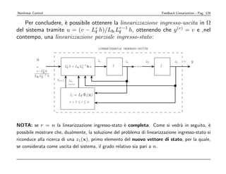 Nonlinear Control                                                                        Feedback Linearization - Pag. 124


    Per concludere, ` possibile ottenere la linearizzazione ingresso-uscita in Ω
                    e
del sistema tramite u = (v − Lr h)/Lb Lr−1 h, ottenendo che y (r) = v e ,nel
                                 f          f
contempo, una linearizzazione parziale ingresso-stato:
                                                        LINEARIZZABILE INGRESSO-USCITA



            u                                           zr
                                                        ˙               zr          z2           z1    =    y
            =                 Lr
                               f   h+   L b Lf
                                             r−1
                                                   hu
            v−Lr h
                 f
           Lb Lr−1 h
               f
                       zr+1        zn
1




                                   zi = Lf Φi (x)
                                   ˙
                                   r+1≤i≤n




NOTA: se r = n la linearizzazione ingresso-stato ` completa. Come si vedr` in seguito, `
                                                      e                           a            e
possibile mostrare che, dualmente, la soluzione del problema di linearizzazione ingresso-stato si
riconduce alla ricerca di una z1(x), primo elemento del nuovo vettore di stato, per la quale,
se considerata come uscita del sistema, il grado relativo sia pari a n.
 