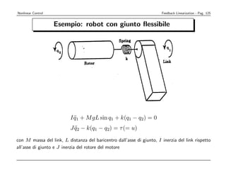 Nonlinear Control                                                      Feedback Linearization - Pag. 125


                    Esempio: robot con giunto ﬂessibile




                          I q1 + M gL sin q1 + k(q1 − q2) = 0
                            ¨
                          J q2 − k(q1 − q2) = τ (= u)
                            ¨

con M massa del link, L distanza del baricentro dall’asse di giunto, I inerzia del link rispetto
all’asse di giunto e J inerzia del rotore del motore
 
