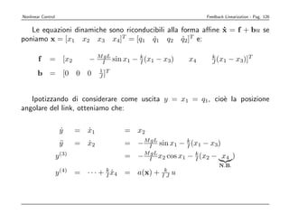 Nonlinear Control                                                       Feedback Linearization - Pag. 126


   Le equazioni dinamiche sono riconducibili alla forma aﬃne x = f + bu se
                                                             ˙
poniamo x = [x1 x2 x3 x4]T = [q1 q1 q2 q2]T e:
                                        ˙         ˙

        f     = [x2               − MI sin x1 − k (x1 − x3)
                                     gL
                                                I                  x4     k
                                                                          J (x1    − x3)]T
                                      1 T
       b = [0                 0   0   J]



   Ipotizzando di considerare come uscita y = x1 = q1, cio` la posizione
                                                          e
angolare del link, otteniamo che:

                        y
                        ˙     = x1
                                ˙              = x2
                        y
                        ¨     = x2
                                ˙              = − MI sin x1 − k (x1 − x3)
                                                    gL
                                                               I
                    y (3)                      = − MI x2 cos x1 − k (x2 − x4 )
                                                    gL
                                                                  I
                                                                              N. B .
                        (4)             k                  k
                    y         = ··· +   I x4
                                          ˙    = a(x) +   IJ   u
 