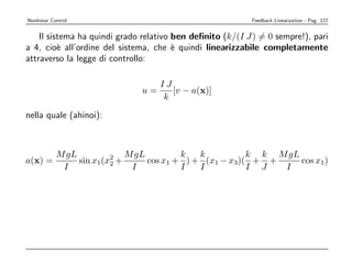 Nonlinear Control                                          Feedback Linearization - Pag. 127


    Il sistema ha quindi grado relativo ben deﬁnito (k/(I J) = 0 sempre!), pari
a 4, cio` all’ordine del sistema, che ` quindi linearizzabile completamente
          e                             e
attraverso la legge di controllo:

                                  IJ
                               u=    [v − a(x)]
                                   k

nella quale (ahinoi):



            M gL             M gL         k   k          k k M gL
a(x) =           sin x1(x2 +
                         2        cos x1 + ) + (x1 − x3)( + +     cos x1)
             I                I           I   I          I J  I
 