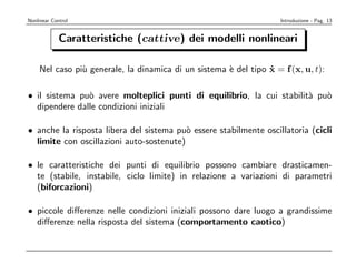 Nonlinear Control                                                   Introduzione - Pag. 13


             Caratteristiche (cattive) dei modelli nonlineari

    Nel caso pi` generale, la dinamica di un sistema ` del tipo x = f (x, u, t):
               u                                     e          ˙

• il sistema pu` avere molteplici punti di equilibrio, la cui stabilit` pu`
               o                                                      a   o
  dipendere dalle condizioni iniziali

• anche la risposta libera del sistema pu` essere stabilmente oscillatoria (cicli
                                          o
  limite con oscillazioni auto-sostenute)

• le caratteristiche dei punti di equilibrio possono cambiare drasticamen-
  te (stabile, instabile, ciclo limite) in relazione a variazioni di parametri
  (biforcazioni)

• piccole diﬀerenze nelle condizioni iniziali possono dare luogo a grandissime
  diﬀerenze nella risposta del sistema (comportamento caotico)
 