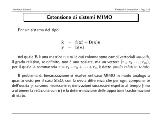 Nonlinear Control                                              Feedback Linearization - Pag. 128


                     Estensione ai sistemi MIMO

    Per un sistema del tipo:

                               x = f (x) + B(x)u
                               ˙
                               y = h(x)

    nel quale B ` una matrice n×m le cui colonne sono campi vettoriali smooth,
                 e
il grado relativo, se deﬁnito, non ` uno scalare, ma un vettore (r1, r2, . . . , rm),
                                   e
per il quale la sommatoria r = r1 + r2 + · · · + rm ` detto grado relativo totale.
                                                    e

    Il problema di linearizzazione si risolve nel caso MIMO in modo analogo a
quanto visto per il caso SISO, con la ovvia diﬀerenza che per ogni componente
dell’uscita yi saranno necessarie ri derivazioni successive rispetto al tempo (ﬁno
a ottenere la relazione con u) e la determinazione delle opportune trasformazioni
di stato.
 