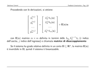 Nonlinear Control                                           Feedback Linearization - Pag. 129


    Procedendo con le derivazioni, si ottiene:

                               
                         (r )
                                        Lr1 h1(x)
                                                   
                        y1 1             f
                                
                                        Lr2 h2(x)
                     (r2)                        
                     y2               f
                                                    
                               =                  + E(x)u
                                                    
                     ...                  ...
                                                 
                                                  
                               
                       (r )
                      ym m              Lrm hm(x)
                                         f


    con E(x) matrice m × m deﬁnita in termini delle Lbj Lri−1 hi (i indice
                                                                f
dell’uscita, j indice dell’ingresso) e chiamata matrice di disaccoppiamento

    Se il sistema ha grado relativo deﬁnito in un certo Ω ⊆ Rn, la matrice E(x)
` invertibile in Ω, quindi il sistema ` linearizzabile.
e                                     e
 